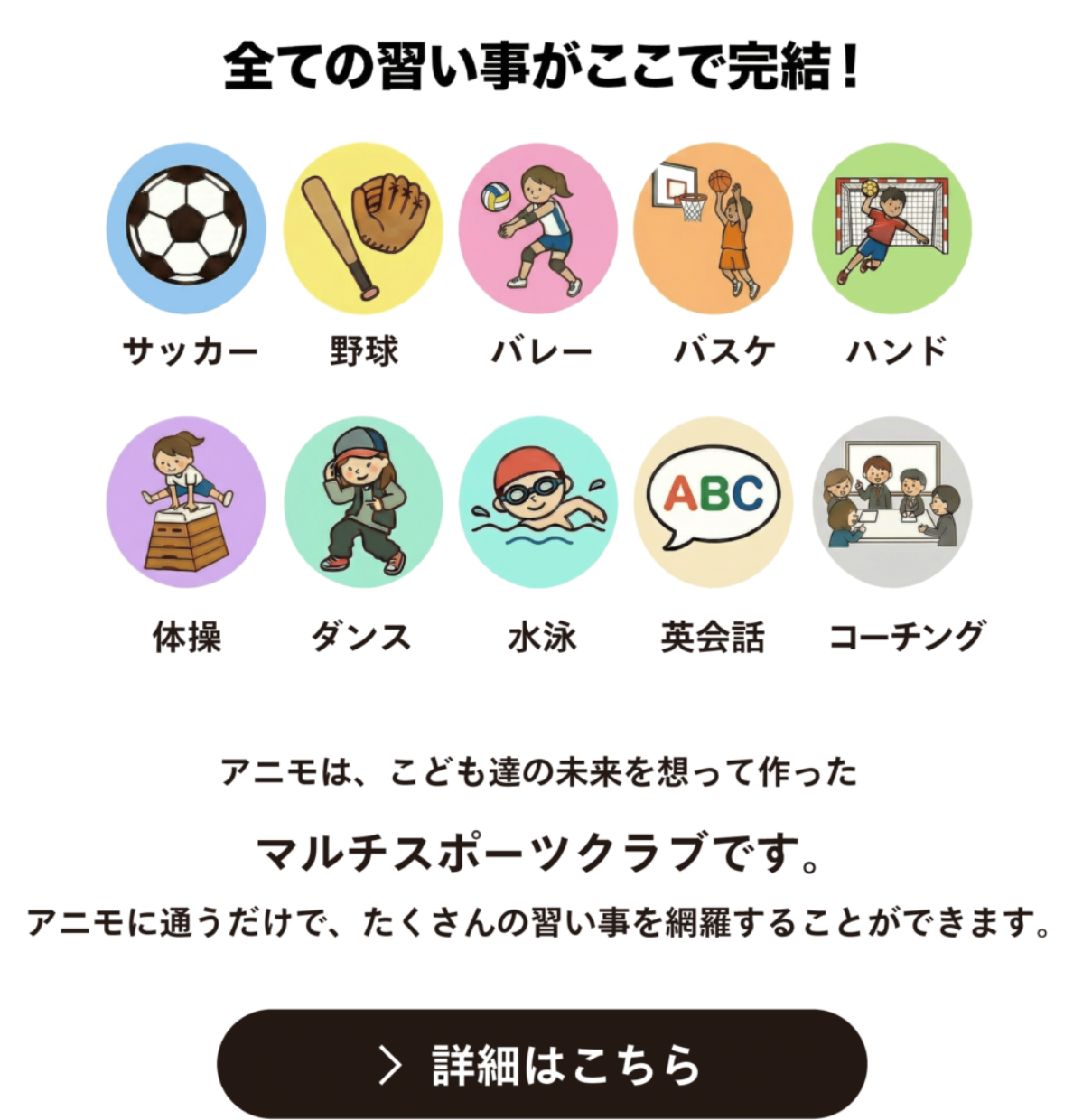 全ての習い事がここで完結 アニモは、こども達の未来を想って作った マルチスポーツクラブです。 アニモに通うだけで、たくさんの習い事を網羅することができます。